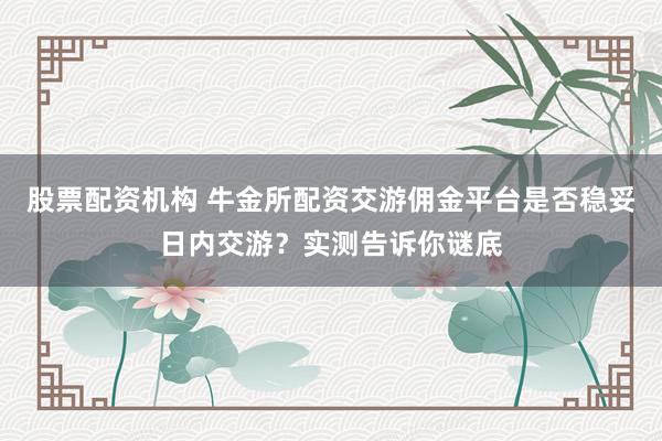 股票配资机构 牛金所配资交游佣金平台是否稳妥日内交游？实测告诉你谜底