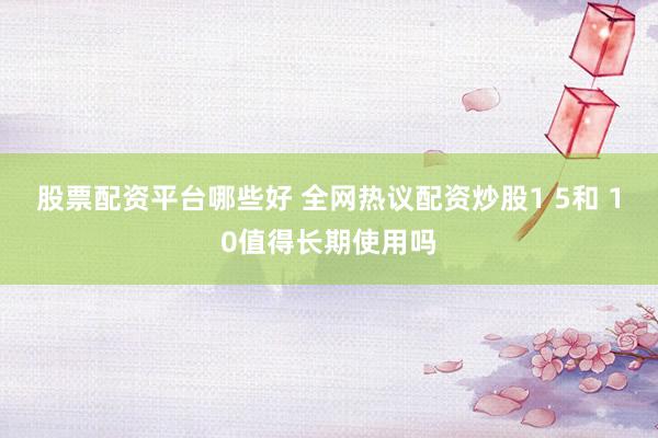 股票配资平台哪些好 全网热议配资炒股1 5和 10值得长期使用吗