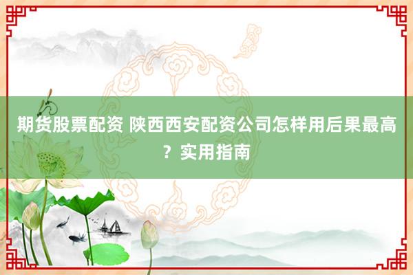 期货股票配资 陕西西安配资公司怎样用后果最高?实用指南