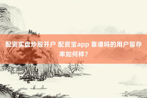 配资实盘炒股开户 配资宝app 靠谱吗的用户留存率如何样?