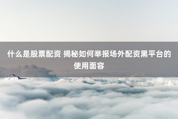 什么是股票配资 揭秘如何举报场外配资黑平台的使用面容