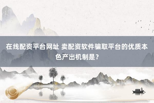 在线配资平台网址 卖配资软件骗取平台的优质本色产出机制是?