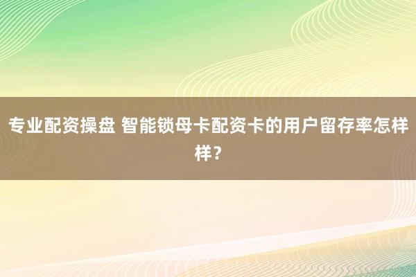 专业配资操盘 智能锁母卡配资卡的用户留存率怎样样？