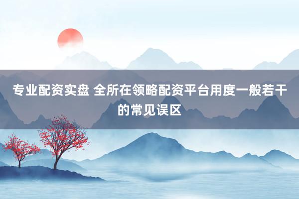 专业配资实盘 全所在领略配资平台用度一般若干的常见误区