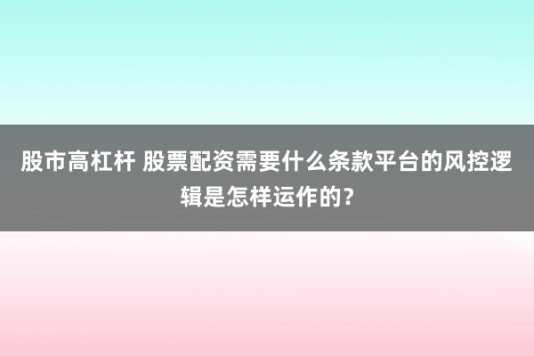股市高杠杆 股票配资需要什么条款平台的风控逻辑是怎样运作的?