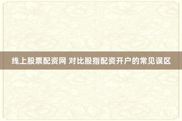 线上股票配资网 对比股指配资开户的常见误区