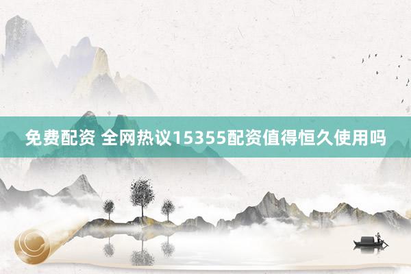 免费配资 全网热议15355配资值得恒久使用吗