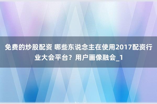 免费的炒股配资 哪些东说念主在使用2017配资行业大会平台?用户画像融会_1