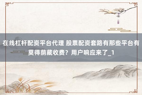 在线杠杆配资平台代理 股票配资套路有那些平台有莫得荫藏收费?用户响应来了_1