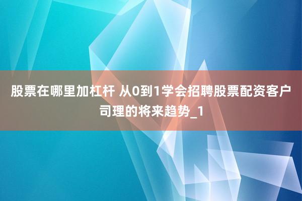 股票在哪里加杠杆 从0到1学会招聘股票配资客户司理的将来趋势_1