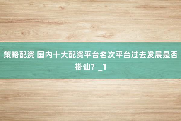 策略配资 国内十大配资平台名次平台过去发展是否褂讪?_1