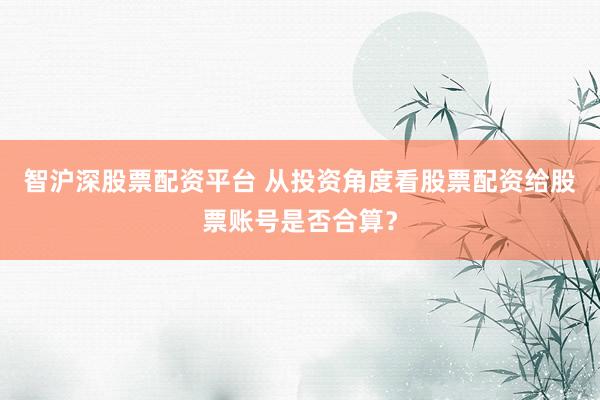 智沪深股票配资平台 从投资角度看股票配资给股票账号是否合算?