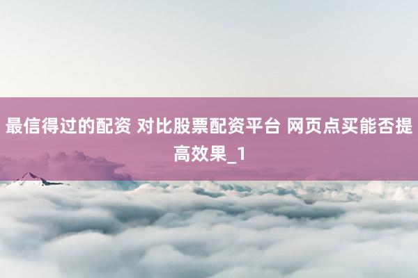 最信得过的配资 对比股票配资平台 网页点买能否提高效果_1