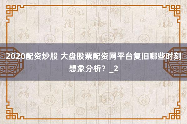 2020配资炒股 大盘股票配资网平台复旧哪些时刻想象分析?_2