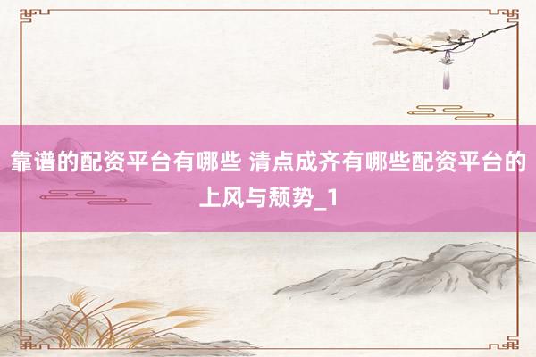 靠谱的配资平台有哪些 清点成齐有哪些配资平台的上风与颓势_1