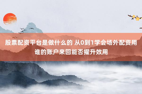 股票配资平台是做什么的 从0到1学会场外配资用谁的账户来回能否擢升效用